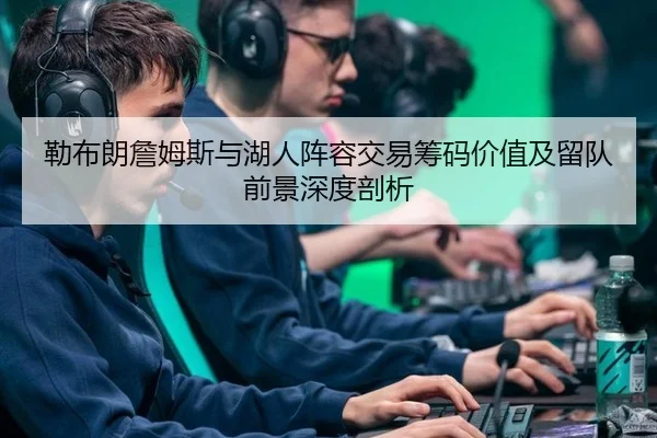 勒布朗詹姆斯与湖人阵容交易筹码价值及留队前景深度剖析