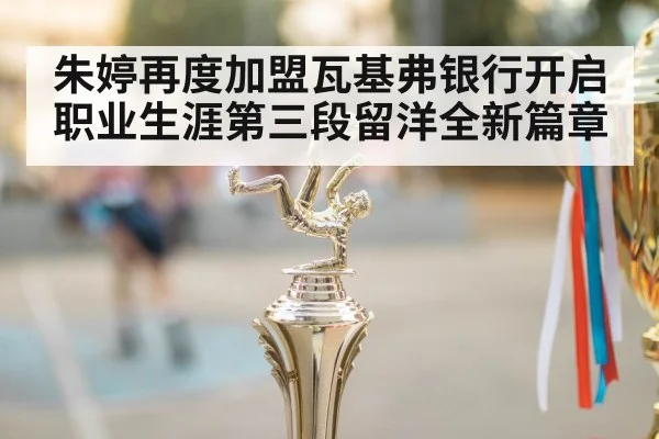 朱婷再度加盟瓦基弗银行开启职业生涯第三段留洋全新篇章