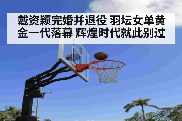戴资颖完婚并退役 羽坛女单黄金一代落幕 辉煌时代就此别过